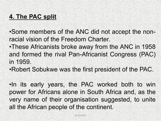 4. The PAC split
•Some members of the ANC did not accept the non-
racial vision of the Freedom Charter.
•These Africanists broke away from the ANC in 1958
and formed the rival Pan-Africanist Congress (PAC)
in 1959.
M.N.SPIES
in 1959.
•Robert Sobukwe was the first president of the PAC.
•In its early years, the PAC worked both to win
power for Africans alone in South Africa and, as the
very name of their organisation suggested, to unite
all the African people of the continent.
 
