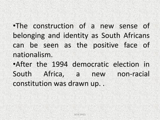 •The construction of a new sense of
belonging and identity as South Africans
can be seen as the positive face of
nationalism.
•After the 1994 democratic election in
M.N.SPIES
•After the 1994 democratic election in
South Africa, a new non-racial
constitution was drawn up. .
 