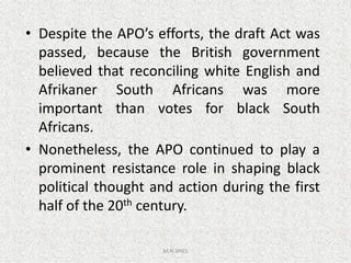 • Despite the APO’s efforts, the draft Act was
passed, because the British government
believed that reconciling white English and
Afrikaner South Africans was more
important than votes for black South
Africans.
M.N.SPIES
Africans.
• Nonetheless, the APO continued to play a
prominent resistance role in shaping black
political thought and action during the first
half of the 20th century.
 