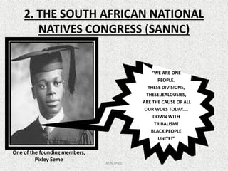 2. THE SOUTH AFRICAN NATIONAL
NATIVES CONGRESS (SANNC)
“WE ARE ONE
PEOPLE.
THESE DIVISIONS,THESE DIVISIONS,
THESE JEALOUSIES,
ARE THE CAUSE OF ALL
OUR WOES TODAY....
DOWN WITH
TRIBALISM!
BLACK PEOPLE
UNITE!”
M.N.SPIES
One of the founding members,
Pixley Seme
 