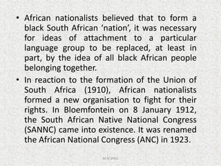 • African nationalists believed that to form a
black South African ‘nation’, it was necessary
for ideas of attachment to a particular
language group to be replaced, at least in
part, by the idea of all black African people
belonging together.
• In reaction to the formation of the Union of
M.N.SPIES
• In reaction to the formation of the Union of
South Africa (1910), African nationalists
formed a new organisation to fight for their
rights. In Bloemfontein on 8 January 1912,
the South African Native National Congress
(SANNC) came into existence. It was renamed
the African National Congress (ANC) in 1923.
 