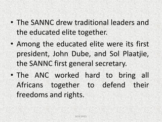 • The SANNC drew traditional leaders and
the educated elite together.
• Among the educated elite were its first
president, John Dube, and Sol Plaatjie,
the SANNC first general secretary.
M.N.SPIES
the SANNC first general secretary.
• The ANC worked hard to bring all
Africans together to defend their
freedoms and rights.
 