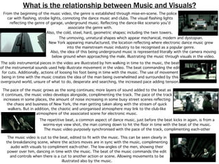 What is the relationship between Music and Visuals?
From the beginning of the music video, the genre is established through mise-en-scene. The police
car with ﬂashing, strobe lights, connoting the dance music and clubs. The visual ﬂashing lights
reﬂecting the genre of garage, underground music. Reﬂecting the dance-like scenario you’d
associate the genre with.
Also, the idea of this being underground music is represented literally with the camera moving
below ground when approaching the male. Illustrating the music through visuals in the video.
The unmoving, unnatural shapes which appear mechanical, modern and dystopian.
New York appearing manufactured, the location reﬂecting where electronic dance music grew
into the mainstream music industry to be recognised as a popular genre.
The music video is cut to the beat, edited to ﬁt with the music. This can be seen clearly in
the breakdancing scene, where the actors moves are in sync with the music, complimenting
audio with visuals to compliment each-other. The low-angles of the men, showing their
power over him, dancing in time with the music. The beat of the music commands the edit
and controls when there is a cut to another action or scene. Allowing movements to be
illustrated also by the music.
The solo instrumental pieces in the video are illustrated by him walking in time to the music, the beat
of the instrumental sounds used help illustrate movement in the video. The beat commanding the edit
for cuts. Additionally, actions of loosing his foot being in time with the music. The use of movement
being in time with the music creates the idea of the man being overwhelmed and surrounded by this
overground world, unsure of what to do, desperate and searching, the increased pace adding tension.
The pace of the music grows as the song continues; more layers of sound added to the beat as
it continues, the music video develops alongside, complimenting the track. The pace of the track
increases in some places, the amount of noise increasing in some busy street scenes reﬂecting
the chaos and business of New York, the man getting taken along with the stream of quick
walkers. But in addition, the chaotic and unorganised atmosphere may link to the club-like
atmosphere of the associated scene for electronic music.
The repetitive beat, a common aspect of dance music, just before the beat kicks in again, is from a
worms-eye view shot, the man coming down to hit the ﬂoor in time with the beat of the music.
The music video purposely synchronised with the pace of the track, complimenting each-other
Also, the cold, steel, hard, geometric shapes; including the twin towers.
 