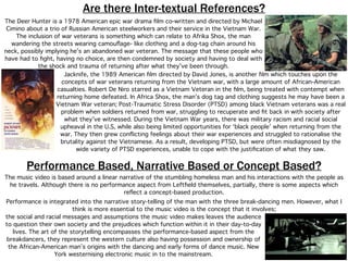 Are there Inter-textual References?
The Deer Hunter is a 1978 American epic war drama ﬁlm co-written and directed by Michael
Cimino about a trio of Russian American steelworkers and their service in the Vietnam War.
The inclusion of war veterans is something which can relate to Afrika Shox, the man
wandering the streets wearing camouﬂage- like clothing and a dog-tag chain around his
neck, possibly implying he’s an abandoned war veteran. The message that these people who
have had to ﬁght, having no choice, are then condemned by society and having to deal with
the shock and trauma of returning after what they’ve been through.
Jacknife, the 1989 American ﬁlm directed by David Jones, is another ﬁlm which touches upon the
concepts of war veterans returning from the Vietnam war, with a large amount of African-American
casualties. Robert De Niro starred as a Vietnam Veteran in the ﬁlm, being treated with contempt when
returning home defeated. In Africa Shox, the man’s dog tag and clothing suggests he may have been a
Vietnam War veteran; Post-Traumatic Stress Disorder (PTSD) among black Vietnam veterans was a real
problem when soldiers returned from war, struggling to recuperate and ﬁt back in with society after
what they’ve witnessed. During the Vietnam War years, there was military racism and racial social
upheaval in the U.S, while also being limited opportunities for ‘black people’ when returning from the
war. They then grew conﬂicting feelings about their war experiences and struggled to rationalise the
brutality against the Vietnamese. As a result, developing PTSD, but were often misdiagnosed by the
wide variety of PTSD experiences, unable to cope with the justiﬁcation of what they saw.
Performance Based, Narrative Based or Concept Based?
The music video is based around a linear narrative of the stumbling homeless man and his interactions with the people as
he travels. Although there is no performance aspect from Leftﬁeld themselves, partially, there is some aspects which
reﬂect a concept-based production.
Performance is integrated into the narrative story-telling of the man with the three break-dancing men. However, what I
think is more essential to the music video is the concept that it involves;
the social and racial messages and assumptions the music video makes leaves the audience
to question their own society and the prejudices which function within it in their day-to-day
lives. The art of the storytelling encompasses the performance-based aspect from the
breakdancers, they represent the western culture also having possession and ownership of
the African-American man’s origins with the dancing and early forms of dance music. New
York westernising electronic music in to the mainstream.
 