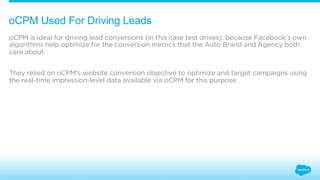 oCPM Used For Driving Leads 
oCPM is ideal for driving lead conversions (in this case test drives), because Facebook’s own 
algorithms help optimize for the conversion metrics that the Auto Brand and Agency both 
care about. 
They relied on oCPM’s website conversion objective to optimize and target campaigns using 
the real-time impression-level data available via oCPM for this purpose. 
 
