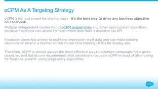 oCPM As A Targeting Strategy 
oCPM is not just meant for driving leads - it’s the best way to drive any business objective 
on Facebook. 
Multiple independent studies found oCPM outperforms any other optimization algorithms, 
because Facebook has access to much more data than is available via API. 
Facebook alone has access to real-time impression-level data and can make bidding 
decisions on level in a manner similar to real time bidding (RTB) for display ads. 
Therefore, oCPM is almost always the most effective way to optimize campaigns for a given 
objective, and Social.com recommends that advertisers focus on oCPM instead of attempting 
to “beat the system” using proprietary algorithms. 
 