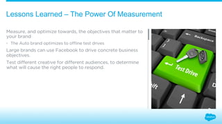 Lessons Learned – The Power Of Measurement 
Measure, and optimize towards, the objectives that matter to 
your brand 
• The Auto brand optimizes to offline test drives 
Large brands can use Facebook to drive concrete business 
objectives. 
Test different creative for different audiences, to determine 
what will cause the right people to respond. 
 