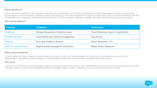 What is Social.com? 
A true self-service platform, that’s powerful but easy-to-use and helps run efficient and effective social ad campaigns at scale. It powers the 
largest agencies and advertisers globally including the biggest social media advertisers in gaming, retail, CPG, finance and entertainment. We also 
provide premium, migration and support service options to help customers optimize, manage and scale their advertising teams and spend. 
Who uses the platform? 
Customer Campaigns Performance 
Agencies Manage thousands of clients at scale Direct Response, Reach, Collaboration 
Mobile Publishers Drive mobile app installs & engagement App Installs 
Gaming Drive app installs & revenue Direct Response, LTV 
Brand In-House Teams Magnify brand message & conversions Reach, Direct Response 
What is Active Audiences? 
Active Audiences helps marketers harness data from email, mobile, and social engagement along with the powerful automation and 
segmentation capabilities of ExactTarget to create targeted audiences for paid media campaigns that drive results. 
Why use it? 
Agencies and advertisers can build highly targeted campaigns quickly and easily, with sophisticated tools to optimize and automate every dollar 
invested. Teams can share and collaborate around campaign assets, to allow scalability across social ad buying and strategy. 
 