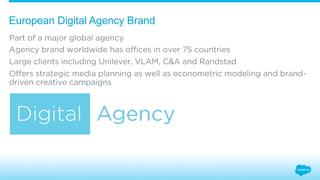 European Digital Agency Brand 
Part of a major global agency 
Agency brand worldwide has offices in over 75 countries 
Large clients including Unilever, VLAM, C&A and Randstad 
Offers strategic media planning as well as econometric modeling and brand-driven 
creative campaigns 
 