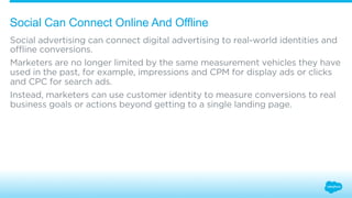 Social Can Connect Online And Offline 
Social advertising can connect digital advertising to real-world identities and 
offline conversions. 
Marketers are no longer limited by the same measurement vehicles they have 
used in the past, for example, impressions and CPM for display ads or clicks 
and CPC for search ads. 
Instead, marketers can use customer identity to measure conversions to real 
business goals or actions beyond getting to a single landing page. 
 