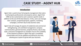 CASE STUDY - AGENT HUB
Introduction
Agent Hub is used to have full property management that caters
to all property professionals and property sectors. Agent Hub
CRM can be customized to each customer-specific needs in
addition to the out-of-the-box features. In this, users can manage
their contacts, properties/projects, pipeline, marketing
campaigns, and their day-to-day business tasks.
Agent Hub will manage all aspects of residential and commercial
letting/leasing, unit and block management, company
communication, general business, property finance, day-to-day
tasks, and event management as standard. Due to the scalability
of the Salesforce platform, Agent Hub app is completely
customizable and can be updated and altered at any time,
allowing your system to grow with your business.
cloud.analogy info@cloudanalogy.com +1(415)830-3899
 
