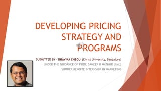 DEVELOPING PRICING
STRATEGY AND
PROGRAMS
SUBMITTED BY – BHAVIKA CHEGU (Christ University, Bangalore)
UNDER THE GUIDANCE OF PROF. SAMEER R MATHUR (IIML)
SUMMER REMOTE INTERNSHIP IN MARKETING
 
