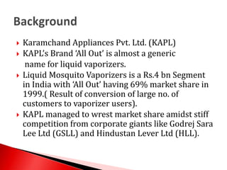 Karamchand Appliances Pvt. Ltd. (KAPL)KAPL’s Brand ‘All Out’ is almost a generic name for liquid vaporizers.Liquid Mosquito Vaporizers is a Rs.4 bn Segment in India with ‘All Out’ having 69% market share in 1999.( Result of conversion of large no. of customers to vaporizer users).KAPL managed to wrest market share amidst stiff competition from corporate giants like Godrej Sara Lee Ltd (GSLL) and Hindustan Lever Ltd (HLL).Background