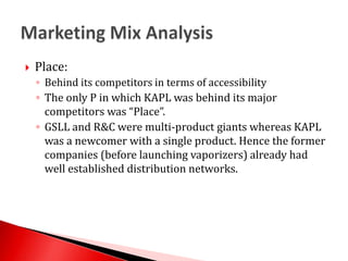 Place: Behind its competitors in terms of accessibilityThe only P in which KAPL was behind its major competitors was “Place”.GSLL and R&C were multi-product giants whereas KAPL was a newcomer with a single product. Hence the former companies (before launching vaporizers) already had well established distribution networks.Marketing Mix Analysis