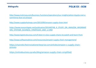 | 9
Bibliografia
http://www.mckinsey.com/business-functions/operations/our-insights/when-toyota-met-e-
commerce-lean-at-amazon
http://www.supplychainopz.com/2013/09/amazon-supply-chain.html
https://www.researchgate.net/publication/261440748_A_STUDY_ON_AMAZON_INFORMAT
ION_SYSTEMS_BUSINESS_STRATEGIES_AND_e-CRM
http://www.logisticsbureau.com/4-best-in-class-supply-chains-to-watch-and-learn-from
http://www.softwareadvice.com/resources/amazon-supply-chain-management/
https://channels.theinnovationenterprise.com/articles/amazon-s-supply-chain-
process
https://onlinebusiness.syr.edu/blog/amazon-supply-chain-simplified/
 