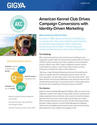 CASE STUDY
About American Kennel Club
Founded in 1884, American Kennel Club (AKC) and
its registry have long represented the gold standard
for purebred dog pedigrees. AKC is dedicated
to promoting canine health, understanding and
companionship among its community of dog lovers.
The Challenge
After spending significant time and resources building its own
registration system, AKC was becoming frustrated with the amount
of effort it took to maintain and make updates to this homegrown
solution. What’s more, AKC’s legacy database required intense
customization to capture unstructured data, maintain privacy
compliance and feed this data to other platforms.
“We have a large Facebook following and knew that enabling site
visitors to register with their Facebook accounts would not only
drive acquisition, but also help us learn a lot more about them,” said
Steve Pessah, Senior Product Manager at the American Kennel Club.
“Implementing social login in-house just wasn’t a viable option given
the volume and complexity of third-party policies and APIs.”
The Solution
Gigya’s Customer Identity Management Platform offers an end-to-end
registration solution that makes it easy for AKC to build, customize and
deploy registration forms and flows, with screens for email verification,
password reset and more. It also supports social login via a single
API to manage Facebook and more than 25 other third-party identity
providers. Gigya’s dynamic schema Profile Management database
collects and consolidates both structured and unstructured first-party
data captured as users register and engage on-site.
American Kennel Club Drives
Campaign Conversions with
Identity-Driven Marketing
SUCCESS HIGHLIGHTS
•	 Reduced customer identity management
costs by 50%
•	 Increased email open rates by 50% and
click-throughs by 100%
•	 Improved Instagram growth rate by 150%
Saved 12 months of
development time
Improved registration
conversion rates
by 75%
Increased value
per user by 35%
75
12months
35
 