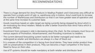 RECOMMENDATIONS
• There is a huge demand for Amul Products in Madhya Pradesh and it becomes very difficult to
operate from a single point of sale i.e. warehouse only in Indore. Amul could look to increase
the number of Warehouses and Distributors so that it can have greater ease of operation and
at the same time increase its customer base.
• Goods incentives based on sales target are being currently being stopped by Amul which is
de-motivating the Amul retailers. Needs to offer a better Incentive than Amul Yatra which is
currently offered.
• Investment from company’s side is decreasing down the chain. So the company must focus on
various aspects of Promotion, Advertisements, and Providing incentives to retailers.
• The current demand forecasting system needs to be better managed and needs to be
redesigned as retailer and distributors are always in a fear of Stock out.
• It is unaware of the competition it is facing from local dairies. They have similar product lines
with no preservatives in their products. They can become a major competitor in the future.
Need to focus on them also.
• Use of IT systems should be made mandatory at both retailer and distributor level
 