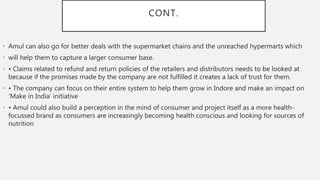 CONT.
• Amul can also go for better deals with the supermarket chains and the unreached hypermarts which
• will help them to capture a larger consumer base.
• • Claims related to refund and return policies of the retailers and distributors needs to be looked at
because if the promises made by the company are not fulfilled it creates a lack of trust for them.
• • The company can focus on their entire system to help them grow in Indore and make an impact on
‘Make in India’ initiative
• • Amul could also build a perception in the mind of consumer and project itself as a more health-
focussed brand as consumers are increasingly becoming health conscious and looking for sources of
nutrition
 