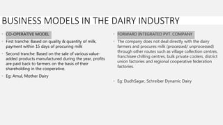 • CO-OPERATIVE MODEL
• First tranche: Based on quality & quantity of milk,
payment within 15 days of procuring milk
• Second tranche: Based on the sale of various value-
added products manufactured during the year, profits
are paid back to farmers on the basis of their
shareholding in the cooperative.
• Eg: Amul, Mother Dairy
• FORWARD INTEGRATED PVT. COMPANY
• The company does not deal directly with the dairy
farmers and procures milk (processed/ unprocessed)
through other routes such as village collection centres,
franchisee chilling centres, bulk private coolers, district
union factories and regional cooperative federation
factories.
• Eg: DudhSagar, Schreiber Dynamic Dairy
BUSINESS MODELS IN THE DAIRY INDUSTRY
 