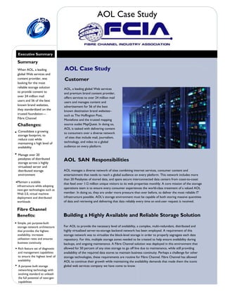 Summary
When AOL, a leading
global Web services and
content provider, was
looking for the most
reliable storage solution
to provide content to
over 24 million mail
users and 56 of the best
known brand websites,
they standardized on the
trusted foundation—
Fibre Channel
Challenges:
 Consolidate a growing
storage footprint, to
reduce cost while
maintaining a high level of
availability
Fibre Channel
Benefits:
Maintain a scalable
infrastructure while adopting
next-gen technologies such as
Web 2.0, virtual machine
deployment and distributed
workloads
Customer
AOL, a leading global Web services
and premium brand content provider,
offers services to over 24 million mail
users and manages content and
advertisement for 56 of the best
known destination brand websites–
such as The Huffington Post,
Moviefone and the trusted mapping
source outlet MapQuest. In doing so,
AOL is tasked with delivering content
to consumers over a diverse network
of sites that include mail, journalism,
technology, and video to a global
audience on every platform.
AOL SAN Responsibilities
AOL manages a diverse network of sites combining internet services, consumer content and
entertainment that needs to reach a global audience on every platform. This network includes more
than 20 Petabytes of stored data, and spans secure interconnected data centers from coast-to-coast
that feed over 112 million unique visitors to its web properties monthly. A core mission of the storage
operations team is to ensure every consumer experiences the world-class treatment of a valued AOL
member. In doing so, they are under more pressure than ever before, to deliver the most reliable IT
infrastructure possible. AOL’s storage environment must be capable of both storing massive quantities
of data and retrieving and delivering that data reliably every time an end-user request is received.
Building a Highly Available and Reliable Storage Solution
For AOL to provide the necessary level of availability, a complex, multi-redundant, distributed and
highly virtualized server-to-storage backend network has been employed. A requirement of this
storage network was to virtualize the block-level storage in order to properly segregate each data
repository. For this, multiple storage zones needed to be created to help ensure availability during
backups, and ongoing maintenance. A Fibre Channel solution was deployed in this environment that
allowed for 50 percent of any sites storage to go off line due to maintenance, while still providing
availability of the required data stores to maintain business continuity. Perhaps a challenge for other
storage technologies, these requirements are routine for Fibre Channel. Fibre Channel has allowed
AOL to continue their growth while maintaining the availability demands that made them the iconic
global web services company we have come to know.
AOL Case Study
AOL Case Study
Executive Summary
 Manage over 20
petabytes of distributed
storage across a highly
virtualized server and
distributed storage
environment
 Simple, yet purpose-built
storage network architecture
that provides the highest
availability, increases
utilization rates and ensures
business continuity
 Rich feature set of diagnostic
and management capabilities
to ensure the highest level of
availability
 A purpose built storage
networking technology with
evolving standard to unleash
the full potential of next-gen
capabilities
 