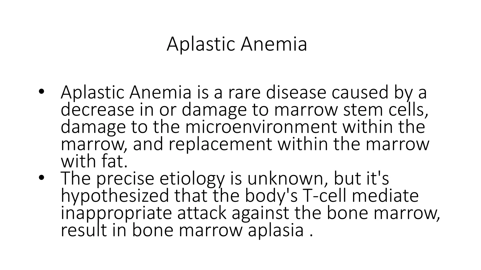 Aplastic Anemia
• Aplastic Anemia is a rare disease caused by a
decrease in or damage to marrow stem cells,
damage to the microenvironment within the
marrow, and replacement within the marrow
with fat.
• The precise etiology is unknown, but it's
hypothesized that the body's T-cell mediate
inappropriate attack against the bone marrow,
result in bone marrow aplasia .
 