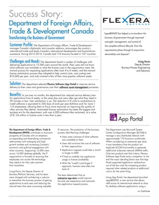 The Department of Foreign Affairs, Trade &
Development (DFATD) contributes to economic
prosperity of Canada with an emphasis
on expanding and diversifying commercial
relationships with emerging and high-
growth markets and increasing Canada’s
economic and political engagement with
other countries. Supporting 13,000 users
across 16,000 desktops globally, the IT
organization is focused on ensuring that
employees can access the technology
they need to do their jobs anytime
from anywhere.
Craig Pavia, the Deputy Director of
Business Platform Services, and his team
were charged with architecting a solution
to streamline the business process of getting
applications to end users and reducing the
manual tasks that were consuming valuable
IT resources. The evaluation of the business
process identified big challenges:
• Users were unaware of what software
was available to them
• Users did not know the cost of software
to their organization
• Application requests could take a month
or longer to fulfill
• IT had no visibility into application
usage or license availability
• With the “install it and forget it”
approach, licenses were often lost
track of
The team determined that an
enterprise app store would improve
the end user experience and automate
the application request process.
The Department uses Microsoft System
Center Configuration Manager (SCCM) to
manage a very distributed network with
approximately 174 locations world-wide.
When considering an enterprise app store,
it was mandatory that the product not
duplicate SCCM functionality or generate
additional wide-area network (WAN) traffic.
Only two products met that criteria; Flexera
Software App Portal and a competitor. In the
end the major deciding factor was that App
Portal supported application reclamation
out of the box and the competing product
required other related products at additional
cost to do the same thing.
Using App Portal, the department launched
apps@DFATD, a new service that allows
staff across its international network to shop
for desktop software applications using a
Customer Profile: The Department of Foreign Affairs, Trade  Development
manages Canada’s diplomatic and consular relations, encourages the country’s
international trade and leads Canada’s international development and humanitarian
assistance. During 2013–2014, Canada had 174 missions located in 107 countries.
Challenges and Needs:The department faced a number of challenges with
delivering applications to 13,000 users around the world. Their users did not know
what software was available or what the license costs to the organization were, the
manual process for requesting applications often took 4 to 8 weeks, and the manual
license reclamation process they adopted to help control costs, was costing over
$10,000 per year, and only covered a few of their most popular software assets.
Solution:The department selected Flexera Software App Portal to improve service
delivery to their users and governance over their software asset management processes.
Benefits: In just over six months, the department has reduced service delivery time
for applications from 8 weeks, to the same day and users often get what they need in
30 minutes or less. User satisfaction is up. The reduction in IT visits to workstations to
install software is equivalent to 320 days of work per year (full-time work for more 1
1/3 employees), allowing them to focus more resources on improving the quality of
other services they deliver. Automated license reclamation has been the biggest and
quickest win for the department, with over 4,000 software titles reclaimed, at a value
of $1.24 million in license costs in less than a year.
Success Story:
Department of Foreign Affairs,
Trade  Development Canada
 Continue
“apps@DFATD has helped us to transform the
business of government through improved
oversight, management, and control of
the complete software lifecycle, from the
requirements phase through to acquisition,
stewardship and disposal.”
Craig Pavia
Deputy Director
Business Process Engineering
and Solutions
Transforming the Business of Government
 
