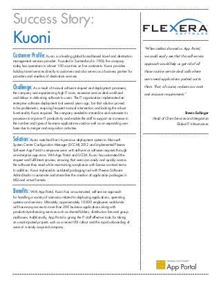 Success Story:
Kuoni
Customer Profile: Kuoni is a leading global broad-based travel and destination
management services provider. Founded in Switzerland in 1906, the company
today has operations in almost 100 countries on five continents. Kuoni provides
holiday travel services directly to customers and also serves as a business partner for
providers and resellers of destination services.
Challenge:As a result of manual software request and deployment processes,
the company was experiencing high IT costs, excessive service desk workload
and delays in delivering software to users. The IT organization implemented an
enterprise software deployment tool several years ago, but that solution proved
to be problematic, requiring frequent manual intervention and lacking the robust
functionality Kuoni required. The company needed to streamline and automate its
processes to improve IT productivity and enable the staff to support an increase in
the number and types of business applications used as well as an expanding user
base due to merger and acquisition activities.
Solution:Kuoni switched from its previous deployment system to Microsoft
System Center Configuration Manager (SCCM) 2012 and implemented Flexera
Software App Portal to empower users with self-service software requests through
an enterprise app store. With App Portal and SCCM, Kuoni has automated the
request and fulfillment process, ensuring that users can easily and quickly access
the software they need while maintaining compliance with license contract terms.
In addition, Kuoni replaced its outdated packaging tool with Flexera Software
AdminStudio to automate and streamline the creation of application packages in
MSI and virtual formats.
Benefits: With App Portal, Kuoni has an automated, self-service approach
for handling a variety of scenarios related to deploying applications, operating
systems and services. Ultimately, approximately 10,000 employees worldwide
will have easy access to more than 200 business applications along with
productivity-enhancing services such as shared folders, distribution lists and group
mailboxes. Additionally, App Portal is giving the IT staff effective tools for taking
on unanticipated projects such as a recent VDI rollout and the rapid onboarding of
users at a newly acquired company.
“When redtoo showed us App Portal,
we could easily see that this self-service
approach would help us get rid of all
those routine service desk calls where
users need applications pushed out to
them. That, of course, reduces our costs
and resource requirements.”
Steven Eschinger
Head of Client Services and Integration
Global IT Infrastructure
 