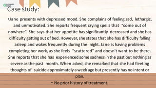 •Jane presents with depressed mood. She complains of feeling sad, lethargic,
and unmotivated. She reports frequent crying spells that “come out of
nowhere”. She says that her appetite has significantly decreased and she has
difficulty gettingout of bed. However, she states that she has difficulty falling
asleep and wakes frequently during the night. Jane is having problems
completing her work, as she feels “scattered” and doesn’t want to be there.
She reports that she has experienced some sadness in the past but nothing as
severe as the past month. When asked, she remarked that she had fleeting
thoughts of suicide approximately a week agobut presently has no intent or
plan.
• No prior history of treatment.
Case study:
 
