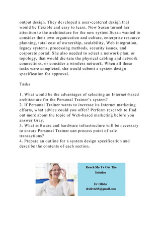 output design. They developed a user-centered design that
would be flexible and easy to learn. Now Susan turned her
attention to the architecture for the new system.Susan wanted to
consider their own organization and culture, enterprise resource
planning, total cost of ownership, scalability, Web integration,
legacy systems, processing methods, security issues, and
corporate portal. She also needed to select a network plan, or
topology, that would dic-tate the physical cabling and network
connections, or consider a wireless network. When all these
tasks were completed, she would submit a system design
specification for approval.
Tasks
1. What would be the advantages of selecting an Internet-based
architecture for the Personal Trainer’s system?
2. If Personal Trainer wants to increase its Internet marketing
efforts, what advice could you offer? Perform research to find
out more about the topic of Web-based marketing before you
answer Gray.
3. What software and hardware infrastructure will be necessary
to ensure Personal Trainer can process point of sale
transactions?
4. Prepare an outline for a system design specification and
describe the contents of each section.
 