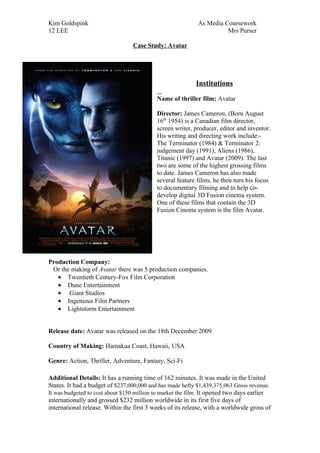 Kim Goldspink                                              As Media Coursework
12 LEE                                                               Mrs Purser

                                 Case Study: Avatar




                                                           Institutions

                                           Name of thriller film: Avatar

                                           Director: James Cameron, (Born August
                                           16th 1954) is a Canadian film director,
                                           screen writer, producer, editor and inventor.
                                           His writing and directing work include:-
                                           The Terminator (1984) & Terminator 2:
                                           judgement day (1991), Aliens (1986),
                                           Titanic (1997) and Avatar (2009). The last
                                           two are some of the highest grossing films
                                           to date. James Cameron has also made
                                           several feature films, he then turn his focus
                                           to documentary filming and to help co-
                                           develop digital 3D Fusion cinema system.
                                           One of these films that contain the 3D
                                           Fusion Cinema system is the film Avatar.




Production Company:
 Or the making of Avatar there was 5 production companies.
   • Twentieth Century-Fox Film Corporation
   • Dune Entertainment
   • Giant Studios
   • Ingenious Film Partners
   • Lightstorm Entertainment


Release date: Avatar was released on the 18th December 2009

Country of Making: Hamakua Coast, Hawaii, USA

Genre: Action, Thriller, Adventure, Fantasy, Sci-Fi

Additional Details: It has a running time of 162 minutes. It was made in the United
States. It had a budget of $237,000,000 and has made hefty $1,439,375,063 Gross revenue.
It was budgeted to cost about $150 million to market the film. It opened two days earlier
internationally and grossed $232 million worldwide in its first five days of
international release. Within the first 3 weeks of its release, with a worldwide gross of
 