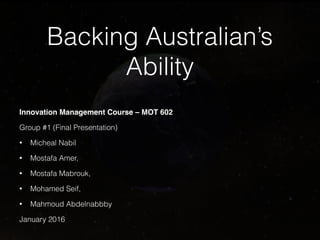 Backing Australian’s
Ability
Innovation Management Course – MOT 602
Group #1 (Final Presentation)
• Micheal Nabil
• Mostafa Amer,
• Mostafa Mabrouk,
• Mohamed Seif,
• Mahmoud Abdelnabbby
January 2016
 