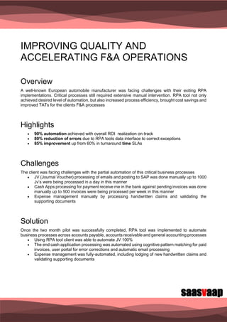 saasvaap
IMPROVING QUALITY AND
ACCELERATING F&A OPERATIONS
Overview
A well-known European automobile manufacturer was facing challenges with their exiting RPA
implementations. Critical processes still required extensive manual intervention. RPA tool not only
achieved desired level of automation, but also increased process efficiency, brought cost savings and
improved TATs for the clients F&A processes
Highlights
 90% automation achieved with overall ROI realization on-track
 80% reduction of errors due to RPA tools data interface to correct exceptions
 85% improvement up from 60% in turnaround time SLAs
Challenges
The client was facing challenges with the partial automation of this critical business processes
 JV (Journal Voucher) processing of emails and posting to SAP was done manually up to 1000
Jv’s were being processed in a day in this manner
 Cash Apps processing for payment receive me in the bank against pending invoices was done
manually up to 500 invoices were being processed per week in this manner
 Expense management manually by processing handwritten claims and validating the
supporting documents
Solution
Once the two month pilot was successfully completed, RPA tool was implemented to automate
business processes across accounts payable, accounts receivable and general accounting processes
 Using RPA tool client was able to automate JV 100%
 The end cash application processing was automated using cognitive pattern matching for paid
invoices, user portal for error corrections and automatic email processing
 Expense management was fully-automated, including lodging of new handwritten claims and
validating supporting documents
 