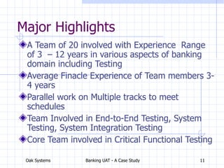Oak Systems Banking UAT - A Case Study 11
Major Highlights
A Team of 20 involved with Experience Range
of 3 – 12 years in various aspects of banking
domain including Testing
Average Finacle Experience of Team members 3-
4 years
Parallel work on Multiple tracks to meet
schedules
Team Involved in End-to-End Testing, System
Testing, System Integration Testing
Core Team involved in Critical Functional Testing
 