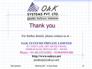 Oak Systems Banking UAT - A Case Study 12
Thank you
For further details, please contact us at –
OAK SYSTEMS PRIVATE LIMITED
#27, NGEF LANE, OFF 100 FEET ROAD,
INDIRANAGAR, BENGALURU – 560 038
Phone: +91-80-25216303; +919845091480
http://www.oaksys.net
pradeep@oaksys.net
 