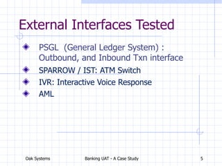 Oak Systems Banking UAT - A Case Study 5
External Interfaces Tested
PSGL (General Ledger System) :
Outbound, and Inbound Txn interface
SPARROW / IST: ATM Switch
IVR: Interactive Voice Response
AML
 