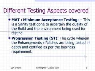 Oak Systems Banking UAT - A Case Study 6
Different Testing Aspects covered
MAT : Minimum Acceptance Testing: – This
is a Sanity test done to ascertain the quality of
the Build and the environment being used for
testing.
Progression Testing (ST): The cycle wherein
the Enhancements / Patches are being tested in
depth and certified as per the business
requirement.
 
