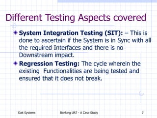 Oak Systems Banking UAT - A Case Study 7
Different Testing Aspects covered
System Integration Testing (SIT): – This is
done to ascertain if the System is in Sync with all
the required Interfaces and there is no
Downstream impact.
Regression Testing: The cycle wherein the
existing Functionalities are being tested and
ensured that it does not break.
 