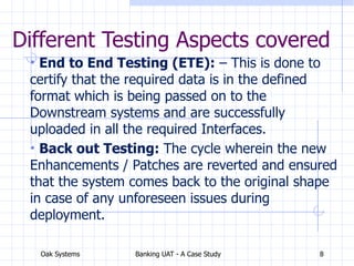 Oak Systems Banking UAT - A Case Study 8
Different Testing Aspects covered
• End to End Testing (ETE): – This is done to
certify that the required data is in the defined
format which is being passed on to the
Downstream systems and are successfully
uploaded in all the required Interfaces.
• Back out Testing: The cycle wherein the new
Enhancements / Patches are reverted and ensured
that the system comes back to the original shape
in case of any unforeseen issues during
deployment.
 