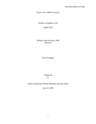 Bechtold, Bickham, & Singh


          Prairie View A&M University




            PUBLIC SCHOOL LAW

                  ADMN 5023




          William Allan Kritsonis, PhD
                   Professor




                 Parent’s Rights




                   Submitted
                      by


Rebecca Bechtold, Michele Bickham, and Soul Singh

                  June 22, 2009




                       1
 