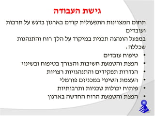 ‫העבודה‬ ‫גישת‬
‫תרבות‬ ‫על‬ ‫בדגש‬ ‫בארגון‬ ‫קודם‬ ‫התפעולית‬ ‫המצוינות‬ ‫תחום‬
‫ועובדים‬
‫במפעל‬‫הונהגה‬‫תכנית‬‫והתנהגות‬ ‫רוח‬ ‫הלך‬ ‫על‬ ‫במיקוד‬
‫שכללה‬:
•‫עובדים‬ ‫טיפוח‬
•‫ובשינוי‬ ‫בטיפוח‬ ‫והצורך‬ ‫חשיבות‬ ‫והטמעת‬ ‫הפצת‬
•‫רצויות‬ ‫והתנהגויות‬ ‫תפקידים‬ ‫הגדרות‬
•‫פורמלי‬ ‫במכניזם‬ ‫השינוי‬ ‫העצמת‬
•‫ותרבותיות‬ ‫טכניות‬ ‫יכולות‬ ‫פיתוח‬
•‫בארגון‬ ‫החדשה‬ ‫הרוח‬ ‫והטמעת‬ ‫הפצת‬
 