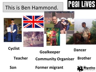 Goalkeeper This is Ben Hammond.  Cyclist Son Community Organiser Dancer Brother Teacher Former migrant 