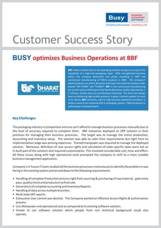 Customer Success Story
BUSY optimizes Business Operations at BBF
BBF made a modest start in the packaging industry and grew to acquire the
reputation of a high‐end packaging major. With strengthened business
ethics, the company diversified into plastic moulding in 1997 and
contractual manufacturing of FMCG products in 2000. The company's
plastic products are sold in domestic and major international markets under
brands “JOY HOME” and “ELANCE”. BBF is into contractual manufacturing
tie up with various FMCG giants like Reckitt Benckiser, Jyothy Laboratories, S
C Johnson, Godrej Sara Lee and Bombay Chemicals. The focus has always
been on delivering high quality products. A green channel supplier to most
of its clients, BBF Industries, with its high business standards and ethics, is
today a name to be reckoned with in packaging, plastics, FMCG products as
well as paper and paperboard.

Key Challenges
The packaging industry is competitive and one can't afford to manage business processes manually due to
the level of accuracy required to complete them. BBF industries deployed an ERP solution in their
premises for managing their business processes. The target was to manage the entire production,
accounting and inventory setup. The solution was able to cater their requirements but right from its
implementation stage was proving expensive. Trained manpower was required to manage the deployed
solution. Moreover, definition of user access rights and calculation of state specific taxes were not an
in‐built part of the solution and required customization. This involved considerable cost, time and effort.
All these issues along with high operational costs prompted the company to shift to a more suitable
business management application.
Company's in‐house IT team studied all the business processes meticulously to identify the problem it was
facing in the existing system and zeroed down to the following requirements:
• Handling of complete Production process right from sourcing & purchasing of raw material, gate entry
pass, quality check and production to final sale.
• Generation of complete accounting and Inventory Reports.
• Handling of data across multiple branches.
• Multi state VAT reports.
• Exhaustive User control was desired. The Company wanted an effective Access Rights & authorization
process.
• Less Manpower and operational cost as compared to its existing software solution.
• Simple to use software solution which people from non technical background could also
operate.

 