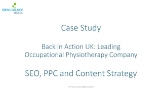Case Study
Back in Action UK: Leading
Occupational Physiotherapy Company
SEO, PPC and Content Strategy
© Fresh Source Digital Limited
 