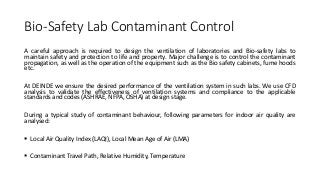 Bio-Safety Lab Contaminant Control
A careful approach is required to design the ventilation of laboratories and Bio-safety labs to
maintain safety and protection to life and property. Major challenge is to control the contaminant
propagation, as well as the operation of the equipment such as the Bio safety cabinets, fume hoods
etc.
At DEINDE we ensure the desired performance of the ventilation system in such labs. We use CFD
analysis to validate the effectiveness of ventilation systems and compliance to the applicable
standards and codes (ASHRAE, NFPA, OSHA) at design stage.
During a typical study of contaminant behaviour, following parameters for indoor air quality are
analysed:
 Local Air Quality Index (LAQI), Local Mean Age of Air (LMA)
 Contaminant Travel Path, Relative Humidity, Temperature
 