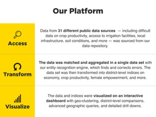 Our Platform
Data from 31 different public data sources — including difﬁcult
data on crop productivity, access to irrigation facilities, local
infrastructure, soil conditions, and more — was sourced from our
data repository.
The data was matched and aggregated in a single data set with
our entity recognition engine, which ﬁnds and corrects errors. The
data set was then transformed into district-level indices on
economy, crop productivity, female empowerment, and more.
The data and indices were visualized on an interactive
dashboard with geo-clustering, district-level comparisons,
advanced geographic queries, and detailed drill downs.
Access
Visualize
Transform
 