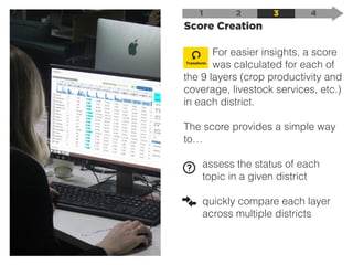 Score Creation
1 2 3 4
For easier insights, a score
was calculated for each of
the 9 layers (crop productivity and
coverage, livestock services, etc.)
in each district.
The score provides a simple way
to…
assess the status of each
topic in a given district
quickly compare each layer
across multiple districts
Transform
 