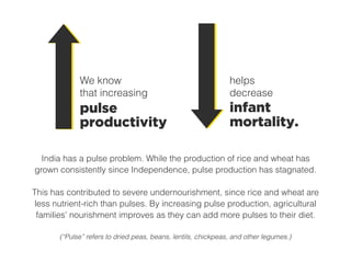 India has a pulse problem. While the production of rice and wheat has
grown consistently since Independence, pulse production has stagnated.
This has contributed to severe undernourishment, since rice and wheat are
less nutrient-rich than pulses. By increasing pulse production, agricultural
families’ nourishment improves as they can add more pulses to their diet.
(“Pulse” refers to dried peas, beans, lentils, chickpeas, and other legumes.)
pulse
productivity
We know
that increasing
infant
mortality.
helps
decrease
 