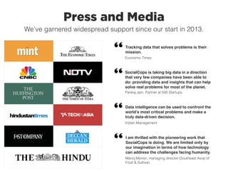 Press and Media
We’ve garnered widespread support since our start in 2013.
Data intelligence can be used to confront the
world’s most critical problems and make a
truly data-driven decision.
Indian Management
Tracking data that solves problems is their
mission.
Economic Times
I am thrilled with the pioneering work that
SocialCops is doing. We are limited only by
our imagination in terms of how technology
can address the challenges facing humanity.
Manoj Menon, managing director (Southeast Asia) of
Frost & Sullivan
SocialCops is taking big data in a direction
that very few companies have been able to
do: providing data and insights that can help
solve real problems for most of the planet.
Pankaj Jain, Partner at 500 Startups
 