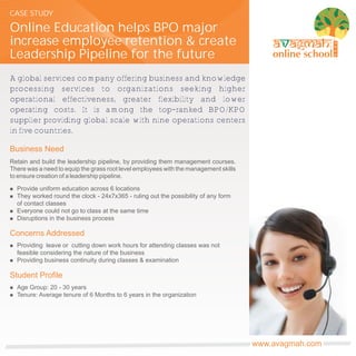 CASE STUDY

Online Education helps BPO major
increase employee retention & create                                                                    TM




Leadership Pipeline for the future
A global services company offering business and knowledge
processing services to organizations seeking higher
operational effectiveness, greater flexibility and lower
operating costs. It is among the top-ranked BPO/KPO
supplier providing global scale with nine operations centers
in five countries.

Business Need
Retain and build the leadership pipeline, by providing them management courses.
There was a need to equip the grass root level employees with the management skills
to ensure creation of a leadership pipeline.

n   Provide uniform education across 6 locations
n   They worked round the clock - 24x7x365 - ruling out the possibility of any form
    of contact classes
n   Everyone could not go to class at the same time
n   Disruptions in the business process

Concerns Addressed
n   Providing leave or cutting down work hours for attending classes was not
    feasible considering the nature of the business
n   Providing business continuity during classes & examination

Student Profile
n   Age Group: 20 - 30 years
n   Tenure: Average tenure of 6 Months to 6 years in the organization




                                                                                      www.avagmah.com
 