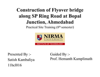 Construction of Flyover bridge
along SP Ring Road at Bopal
Junction, Ahmedabad
Practical Site Training (8th semester)
Presented By :-
Satish Kambaliya
11bcl016
Guided By :-
Prof. Hemanth Kamplimath
 